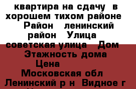 квартира на сдачу. в хорошем тихом районе. › Район ­ ленинский район › Улица ­ советская улица › Дом ­ 30 › Этажность дома ­ 5 › Цена ­ 27 000 - Московская обл., Ленинский р-н, Видное г. Недвижимость » Квартиры аренда   . Московская обл.